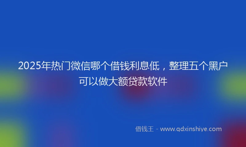 2025年热门微信哪个借钱利息低，整理五个黑户可以做大额贷款软件