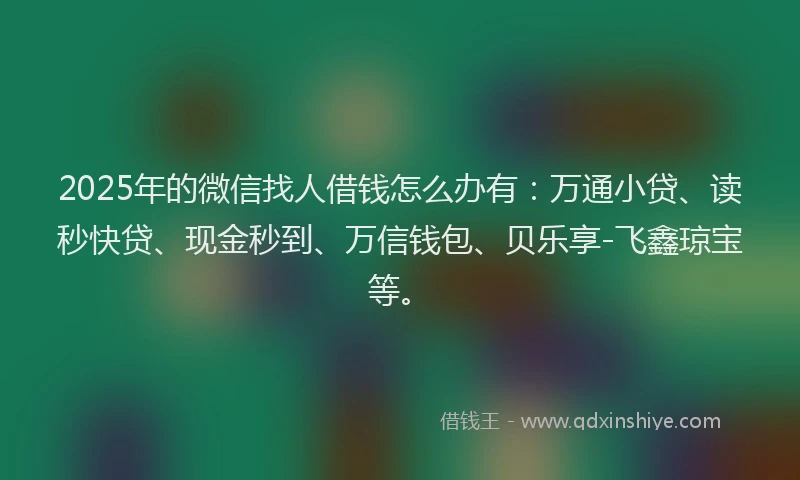 2025年的微信找人借钱怎么办有:万通小贷、读秒快贷、现金秒到、万信钱包、贝乐享-飞鑫琼宝等。