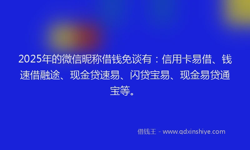 2025年的微信昵称借钱免谈有：信用卡易借、钱速借融途、现金贷速易、闪贷宝易、现金易贷通宝等。