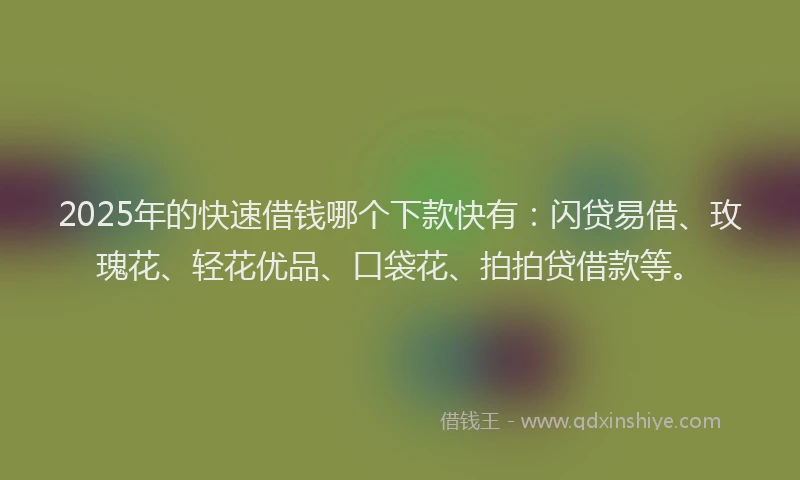 2025年的快速借钱哪个下款快有：闪贷易借、玫瑰花、轻花优品、口袋花、拍拍贷借款等。