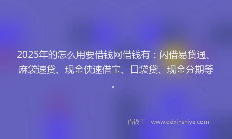 2025年的怎么用要借钱网借钱有：闪借易贷通、麻袋速贷、现金侠速借宝、口袋贷、现金分期等。