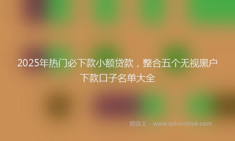 2025年热门必下款小额贷款，整合五个无视黑户下款口子名单大全