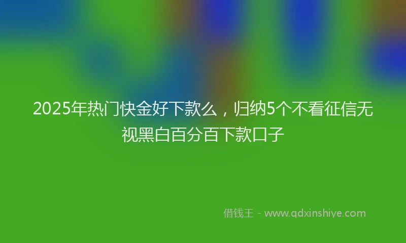 2025年热门快金好下款么，归纳5个不看征信无视黑白百分百下款口子