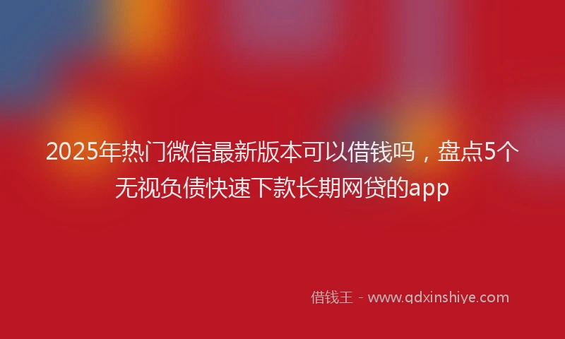 2025年热门微信最新版本可以借钱吗，盘点5个无视负债快速下款长期网贷的app