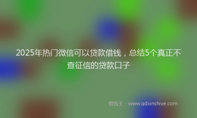 2025年热门微信可以贷款借钱，总结5个真正不查征信的贷款口子