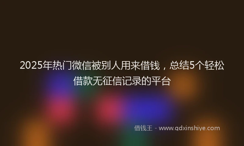2025年热门微信被别人用来借钱，总结5个轻松借款无征信记录的平台