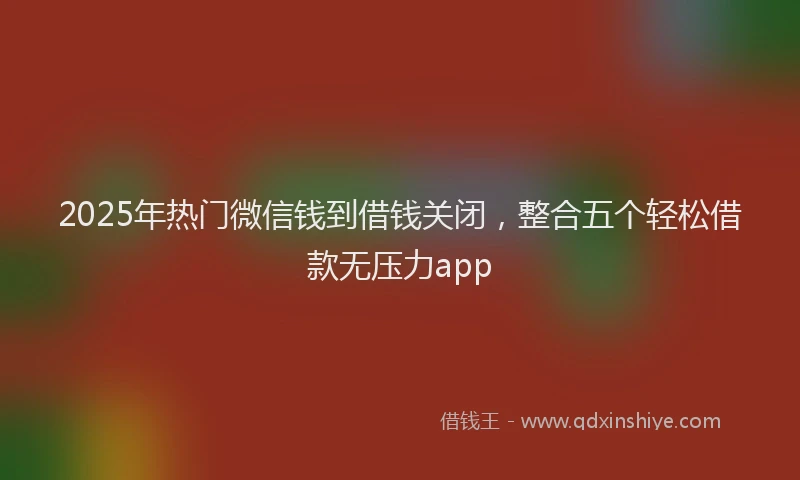 2025年热门微信钱到借钱关闭，整合五个轻松借款无压力app