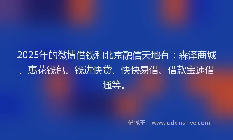 2025年的微博借钱和北京融信天地有：森泽商城、惠花钱包、钱进快贷、快快易借、借款宝速借通等。