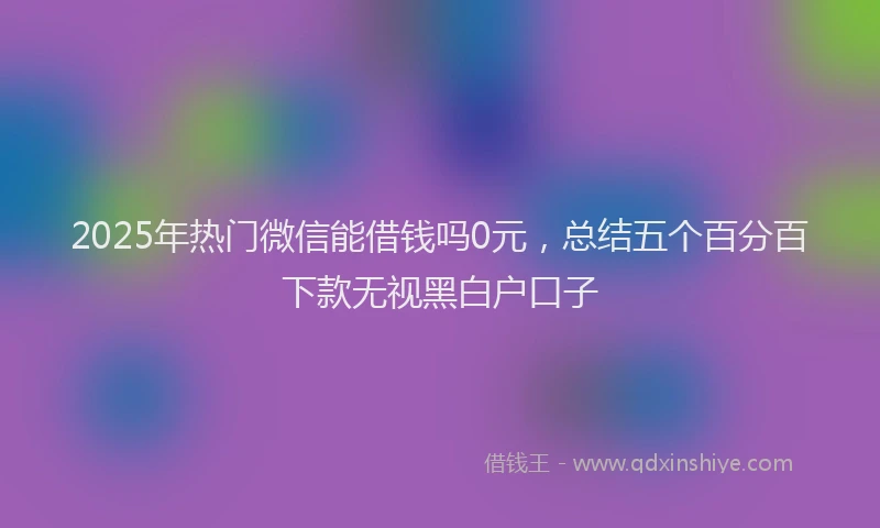 2025年热门微信能借钱吗0元，总结五个百分百下款无视黑白户口子