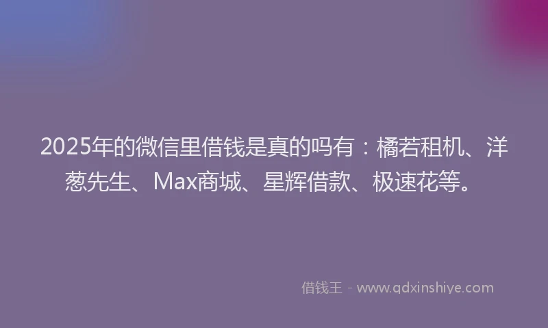 2025年的微信里借钱是真的吗有：橘若租机、洋葱先生、Max商城、星辉借款、极速花等。