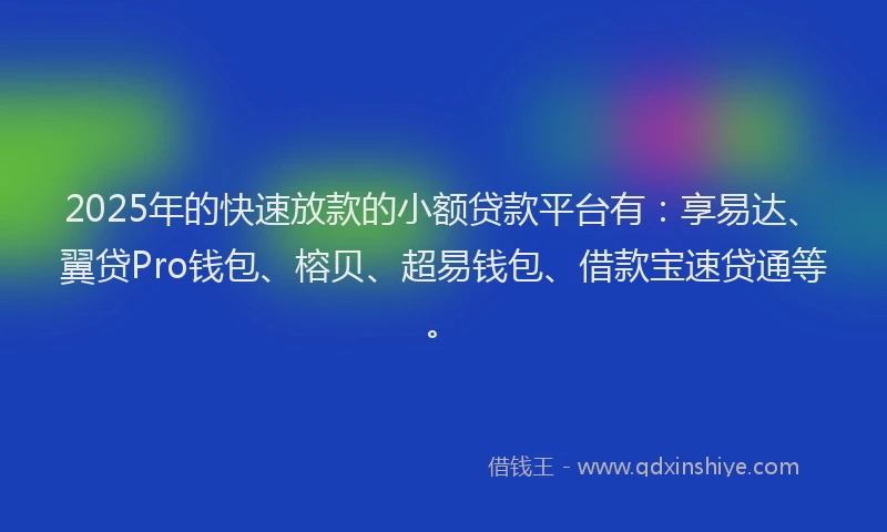 2025年的快速放款的小额贷款平台有：享易达、翼贷Pro钱包、榕贝、超易钱包、借款宝速贷通等。