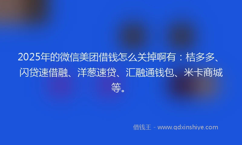 2025年的微信美团借钱怎么关掉啊有：桔多多、闪贷速借融、洋葱速贷、汇融通钱包、米卡商城等。