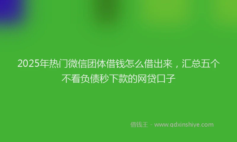 2025年热门微信团体借钱怎么借出来，汇总五个不看负债秒下款的网贷口子