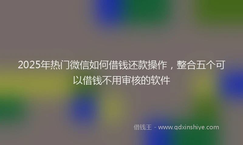 2025年热门微信如何借钱还款操作，整合五个可以借钱不用审核的软件