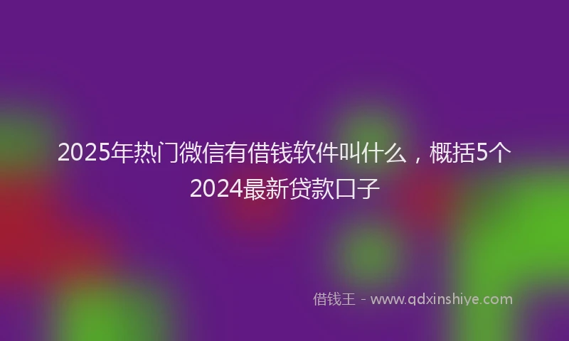 2025年热门微信有借钱软件叫什么，概括5个2024最新贷款口子