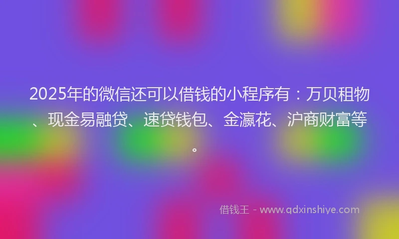 2025年的微信还可以借钱的小程序有：万贝租物、现金易融贷、速贷钱包、金瀛花、沪商财富等。