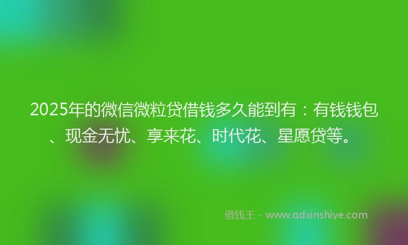 2025年的微信微粒贷借钱多久能到有：有钱钱包、现金无忧、享来花、时代花、星愿贷等。