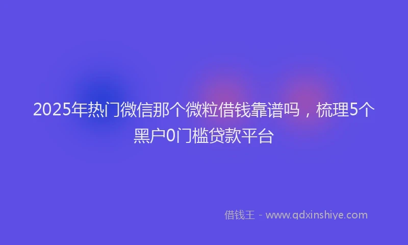2025年热门微信那个微粒借钱靠谱吗，梳理5个黑户0门槛贷款平台