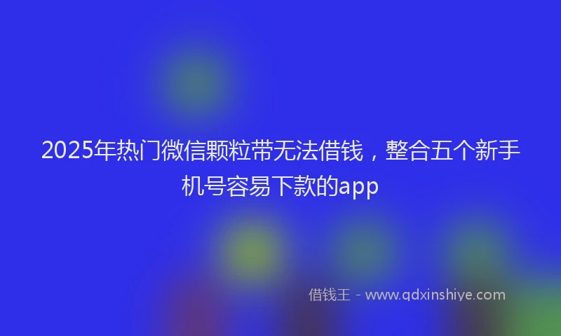 2025年热门微信颗粒带无法借钱，整合五个新手机号容易下款的app
