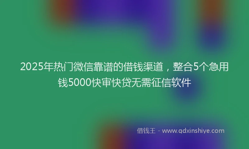 2025年热门微信靠谱的借钱渠道，整合5个急用钱5000快审快贷无需征信软件