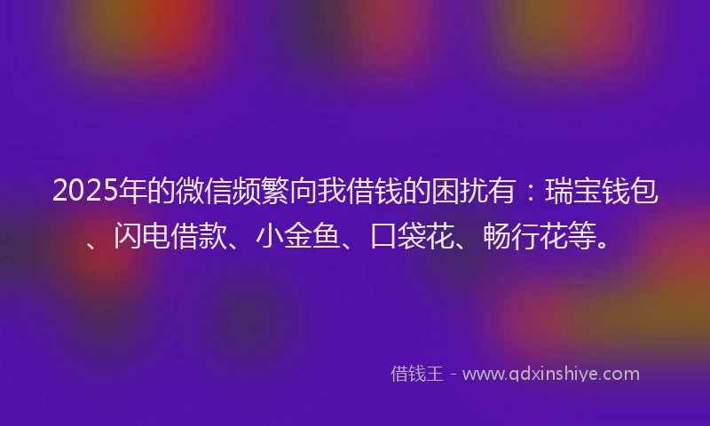 2025年的微信频繁向我借钱的困扰有：瑞宝钱包、闪电借款、小金鱼、口袋花、畅行花等。