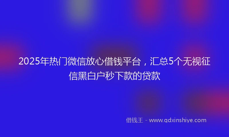 2025年热门微信放心借钱平台，汇总5个无视征信黑白户秒下款的贷款