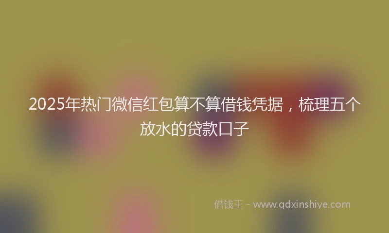 2025年热门微信红包算不算借钱凭据，梳理五个放水的贷款口子