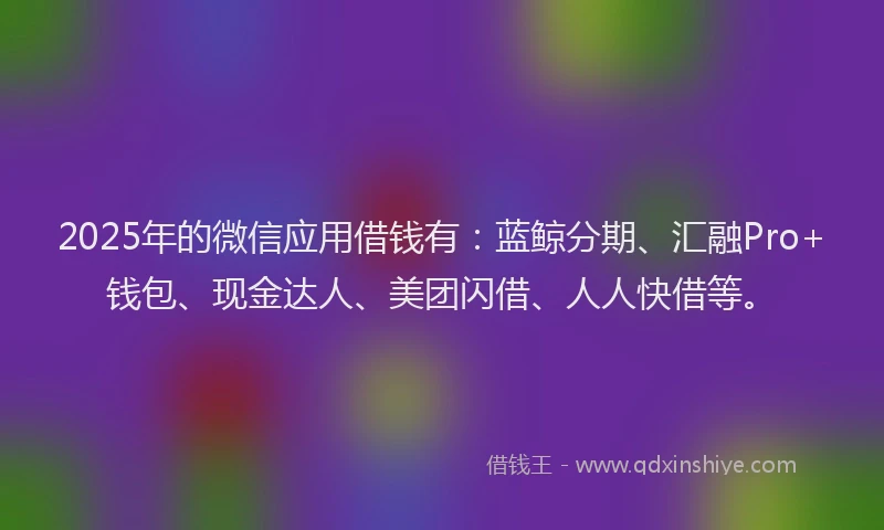 2025年的微信应用借钱有：蓝鲸分期、汇融Pro+钱包、现金达人、美团闪借、人人快借等。