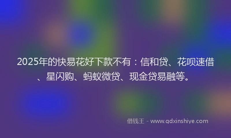 2025年的快易花好下款不有：信和贷、花呗速借、星闪购、蚂蚁微贷、现金贷易融等。