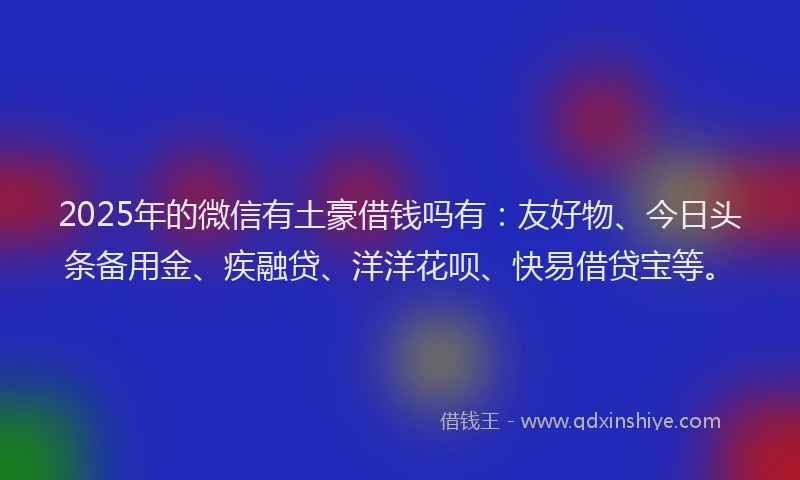 2025年的微信有土豪借钱吗有：友好物、今日头条备用金、疾融贷、洋洋花呗、快易借贷宝等。