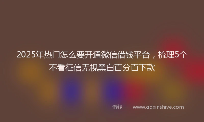 2025年热门怎么要开通微信借钱平台，梳理5个不看征信无视黑白百分百下款