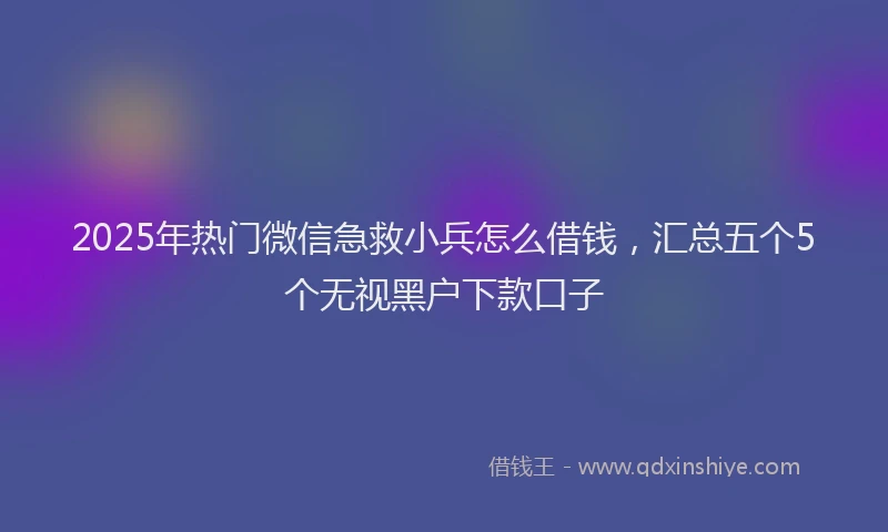 2025年热门微信急救小兵怎么借钱，汇总五个5个无视黑户下款口子