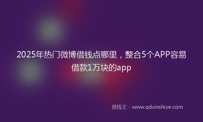 2025年热门微博借钱点哪里，整合5个APP容易借款1万块的app