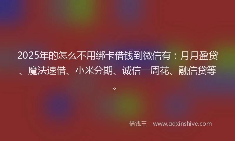 2025年的怎么不用绑卡借钱到微信有：月月盈贷、魔法速借、小米分期、诚信一周花、融信贷等。