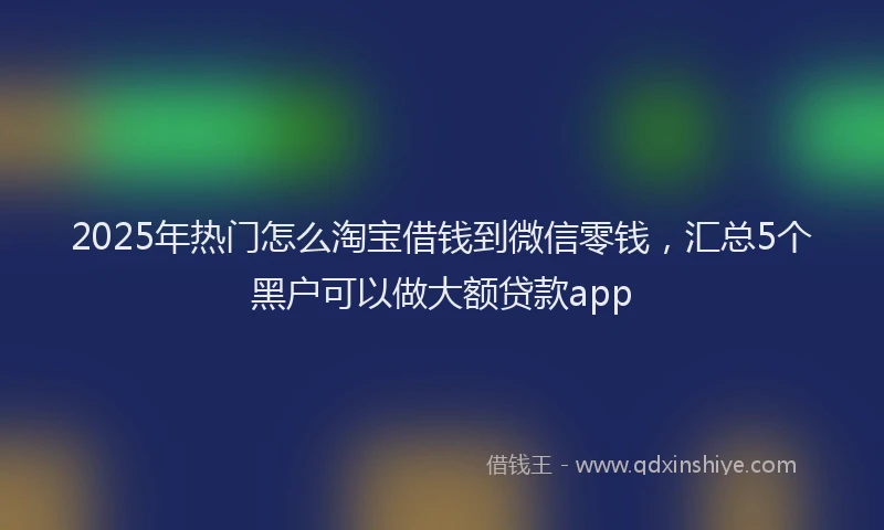 2025年热门怎么淘宝借钱到微信零钱，汇总5个黑户可以做大额贷款app