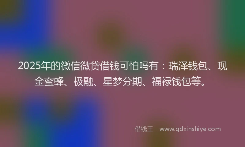 2025年的微信微贷借钱可怕吗有：瑞泽钱包、现金蜜蜂、极融、星梦分期、福禄钱包等。