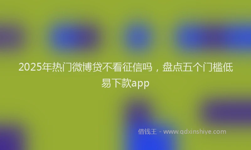 2025年热门微博贷不看征信吗，盘点五个门槛低易下款app