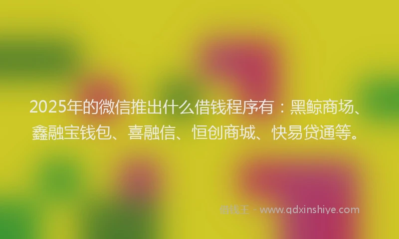 2025年的微信推出什么借钱程序有：黑鲸商场、鑫融宝钱包、喜融信、恒创商城、快易贷通等。