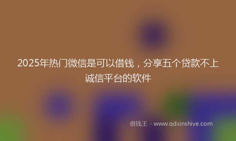 2025年热门微信是可以借钱，分享五个贷款不上诚信平台的软件