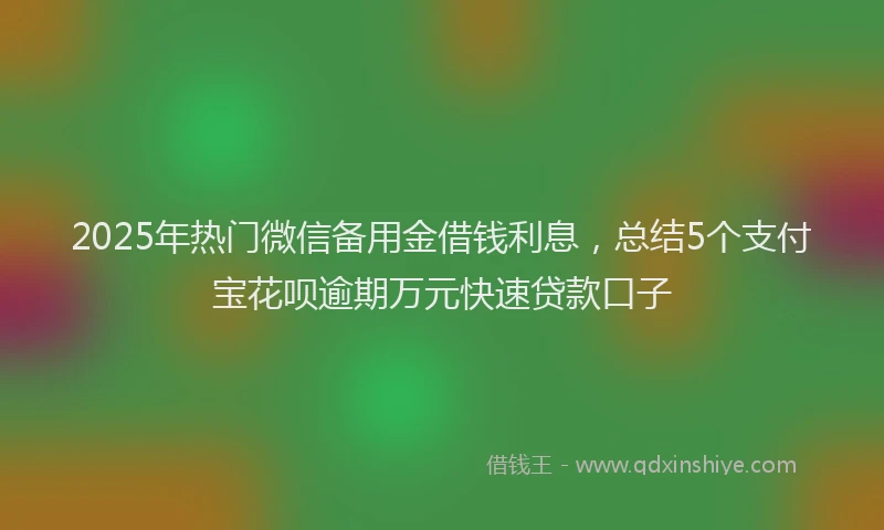 2025年热门微信备用金借钱利息，总结5个支付宝花呗逾期万元快速贷款口子
