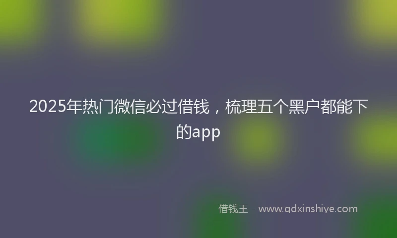 2025年热门微信必过借钱，梳理五个黑户都能下的app