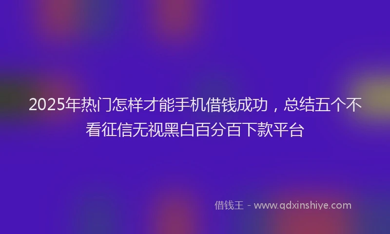 2025年热门怎样才能手机借钱成功，总结五个不看征信无视黑白百分百下款平台