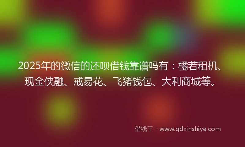 2025年的微信的还呗借钱靠谱吗有：橘若租机、现金侠融、戒易花、飞猪钱包、大利商城等。