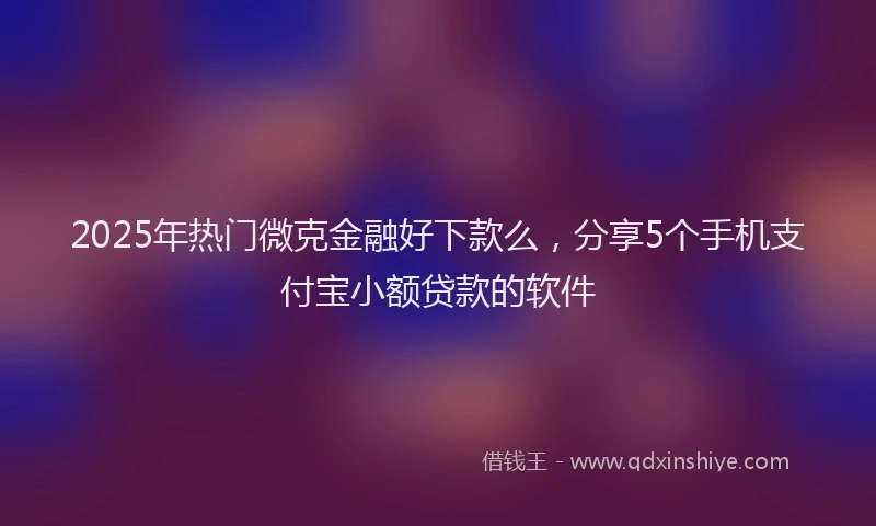 2025年热门微克金融好下款么，分享5个手机支付宝小额贷款的软件