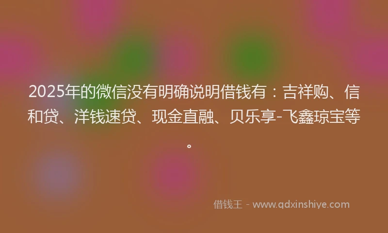 2025年的微信没有明确说明借钱有：吉祥购、信和贷、洋钱速贷、现金直融、贝乐享-飞鑫琼宝等。