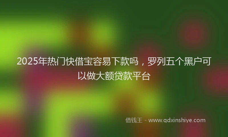 2025年热门快借宝容易下款吗,罗列五个黑户可以做大额贷款平台