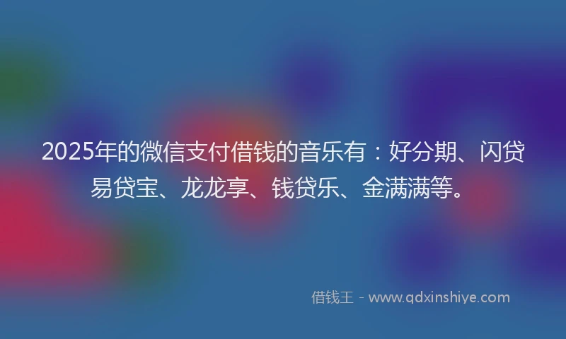 2025年的微信支付借钱的音乐有：好分期、闪贷易贷宝、龙龙享、钱贷乐、金满满等。