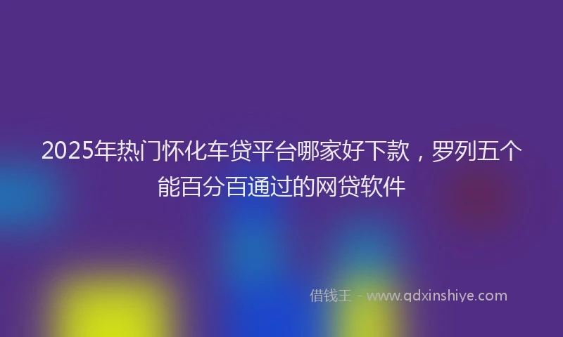 2025年热门怀化车贷平台哪家好下款，罗列五个能百分百通过的网贷软件