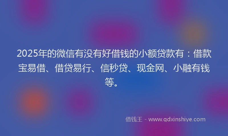 2025年的微信有没有好借钱的小额贷款有：借款宝易借、借贷易行、信秒贷、现金网、小融有钱等。