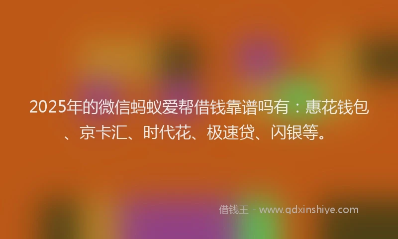 2025年的微信蚂蚁爱帮借钱靠谱吗有：惠花钱包、京卡汇、时代花、极速贷、闪银等。